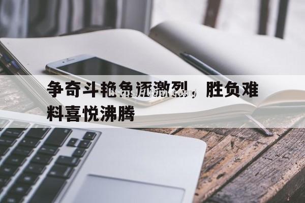 争奇斗艳角逐激烈，胜负难料喜悦沸腾