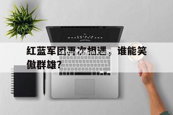 红蓝军团再次相遇，谁能笑傲群雄？